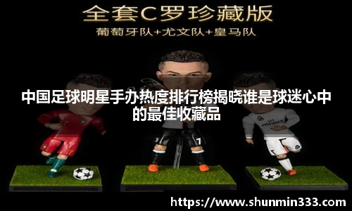 中国足球明星手办热度排行榜揭晓谁是球迷心中的最佳收藏品